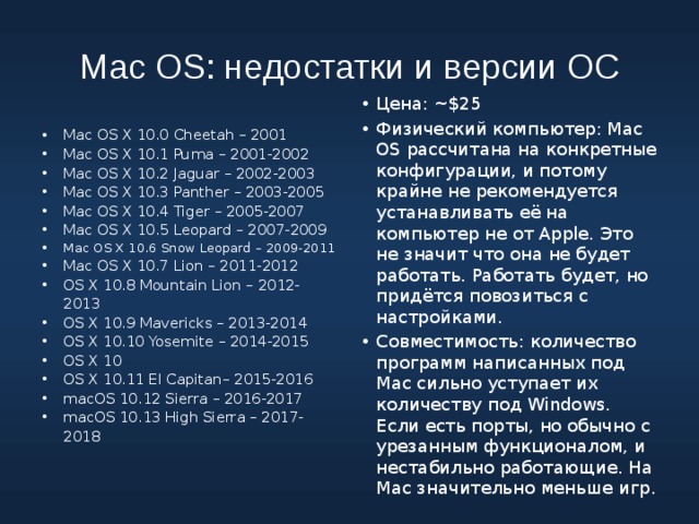 Mac OS: недостатки и версии ОС Mac OS X 10.0 Cheetah – 2001 Mac OS X 10.1 Puma – 2001-2002 Mac OS X 10.2 Jaguar – 2002-2003 Mac OS X 10.3 Panther – 2003-2005 Mac OS X 10.4 Tiger – 2005-2007 Mac OS X 10.5 Leopard – 2007-2009 Mac OS X 10.6 Snow Leopard – 2009-2011 Mac OS X 10.7 Lion – 2011-2012 OS X 10.8 Mountain Lion – 2012-2013 OS X 10.9 Mavericks – 2013-2014 OS X 10.10 Yosemite – 2014-2015 OS X 10 OS X 10.11 El Capitan– 2015-2016 macOS 10.12 Sierra – 2016-2017 macOS 10.13 High Sierra – 2017-2018 Цена: ~$25 Физический компьютер: Mac OS рассчитана на конкретные конфигурации, и потому крайне не рекомендуется устанавливать её на компьютер не от Apple. Это не значит что она не будет работать. Работать будет, но придётся повозиться с настройками. Совместимость: количество программ написанных под Mac сильно уступает их количеству под Windows. Если есть порты, но обычно с урезанным функционалом, и нестабильно работающие. На Mac значительно меньше игр. 