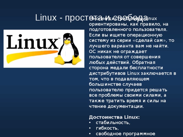 Linux - простота и свобода Многие дистрибутивы Linux ориентированы, как правило, на подготовленного пользователя. Если вы ищите операционную систему из серии «сделай сам», то лучшего варианта вам не найти. ОС никак не ограждает пользователя от совершения любых действий. Обратная сторона медали бесплатности дистрибутивов Linux заключается в том, что в подавляющем большинстве случаев пользователю придется решать все проблемы своими силами, а также тратить время и силы на чтение документации. Достоинства Linux: стабильность, гибкость, свободное программное обеспечение 