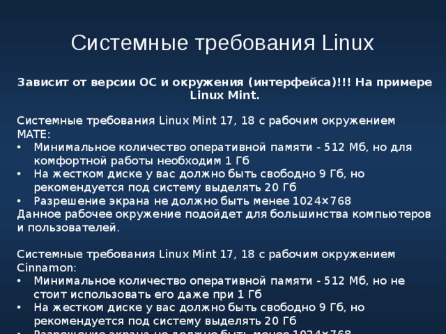 Системные требования Linux Зависит от версии ОС и окружения (интерфейса)!!! На примере Linux Mint. Системные требования Linux Mint 17, 18 с рабочим окружением MATE: Минимальное количество оперативной памяти - 512 Мб, но для комфортной работы необходим 1 Гб На жестком диске у вас должно быть свободно 9 Гб, но рекомендуется под систему выделять 20 Гб Разрешение экрана не должно быть менее 1024×768 Данное рабочее окружение подойдет для большинства компьютеров и пользователей. Системные требования Linux Mint 17, 18 с рабочим окружением Cinnamon: Минимальное количество оперативной памяти - 512 Мб, но не стоит использовать его даже при 1 Гб На жестком диске у вас должно быть свободно 9 Гб, но рекомендуется под систему выделять 20 Гб Разрешение экрана не должно быть менее 1024×768 Потребление ресурсов больше, чем в MATE. 