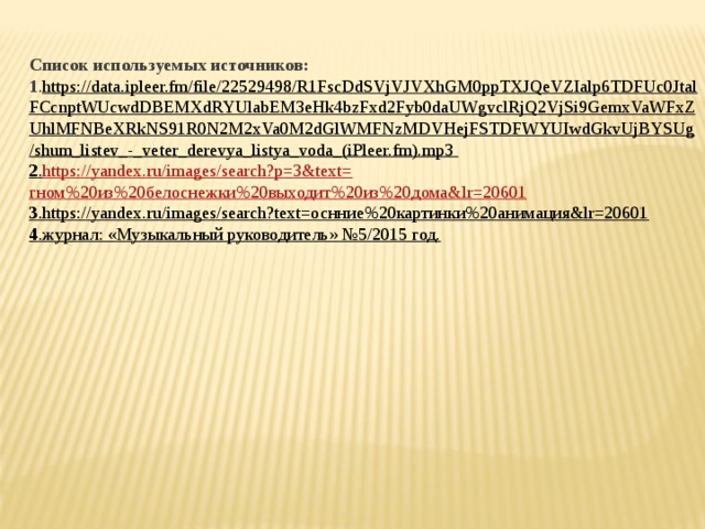 Список используемых источников: 1 . https://data.ipleer.fm/file/22529498/R1FscDdSVjVJVXhGM0ppTXJQeVZIalp6TDFUc0JtalFCcnptWUcwdDBEMXdRYUlabEM3eHk4bzFxd2Fyb0daUWgvclRjQ2VjSi9GemxVaWFxZUhlMFNBeXRkNS91R0N2M2xVa0M2dGlWMFNzMDVHejFSTDFWYUIwdGkvUjBYSUg/shum_listev_-_veter_derevya_listya_voda_(iPleer.fm).mp3 2 . https://yandex.ru/images/search?p=3&text= гном%20из%20белоснежки%20выходит%20из%20дома& lr =20601 3 .https://yandex.ru/images/search?text=оснние%20картинки%20анимация&lr=20601 4 .журнал: «Музыкальный руководитель» №5/2015 год.    