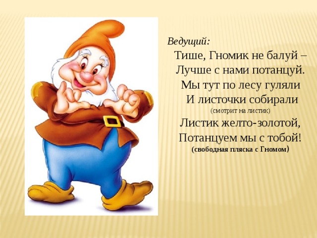 Ведущий: Тише, Гномик не балуй – Лучше с нами потанцуй. Мы тут по лесу гуляли  И листочки собирали (смотрит на листик) Листик желто-золотой, Потанцуем мы с тобой! (свободная пляска с Гномом ) 
