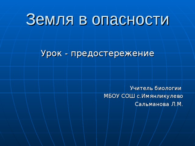 Земля в опасности Урок - предостережение Учитель биологии МБОУ СОШ с.Имянликулево Сальманова Л.М.