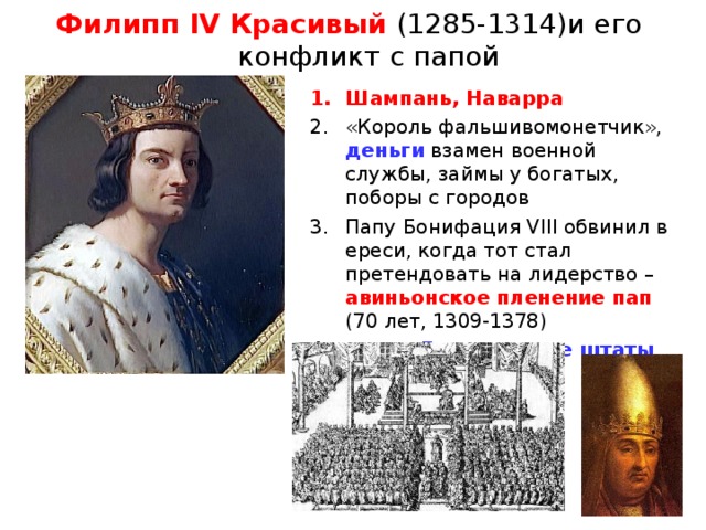 Филипп IV Красивый (1285-1314)и его конфликт с папой Шампань, Наварра «Король фальшивомонетчик», деньги  взамен военной службы, займы у богатых, поборы с городов Папу Бонифация VIII обвинил в ереси, когда тот стал претендовать на лидерство – авиньонское пленение пап (70 лет, 1309-1378) созвал Генеральные штаты 