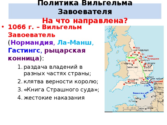 Политика Вильгельма Завоевателя  На что направлена? 1066 г. – Вильгельм Завоеватель ( Нормандия , Ла-Манш ,  Гастингс , рыцарская конница ): раздача владений в разных частях страны; клятва верности королю; «Книга Страшного суда»; жестокие наказания раздача владений в разных частях страны; клятва верности королю; «Книга Страшного суда»; жестокие наказания раздача владений в разных частях страны; клятва верности королю; «Книга Страшного суда»; жестокие наказания 