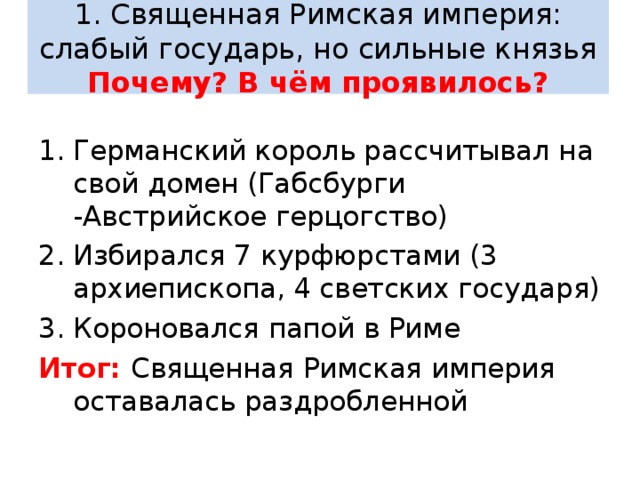  1. Священная Римская империя: слабый государь, но сильные князья  Почему? В чём проявилось?   Германский король рассчитывал на свой домен (Габсбурги -Австрийское герцогство) Избирался 7 курфюрстами (3 архиепископа, 4 светских государя) Короновался папой в Риме Итог: Священная Римская империя оставалась раздробленной 