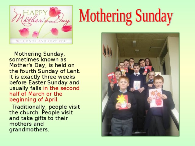  Mothering Sunday, sometimes known as Mother's Day, is held on the fourth Sunday of Lent. It is exactly three weeks before Easter Sunday and usually falls in the second half of March or the beginning of April.  Traditionally, people visit the church. People visit and take gifts to their mothers and grandmothers. 