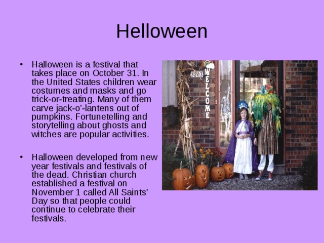 Helloween Halloween is a festival that takes place on October 31. In the United States children wear costumes and masks and go trick-or-treating. Many of them carve jack-o'-lantens out of pumpkins. Fortunetelling and storytelling about ghosts and witches are popular activities.  Halloween developed from new year festivals and festivals of the dead. Christian church established a festival on November 1 called All Saints' Day so that people could continue to celebrate their festivals. 