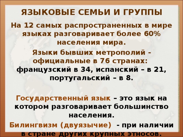 ЯЗЫКОВЫЕ СЕМЬИ И ГРУППЫ На 12 самых распространенных в мире языках разговаривает более 60% населения мира. Языки бывших метрополий - официальные в 76 странах: французский в 34, испанский – в 21, португальский – в 8.  Государственный язык – это язык на котором разговаривает большинство населения. Билингвизм (двуязычие) - при наличии в стране других крупных этносов.     