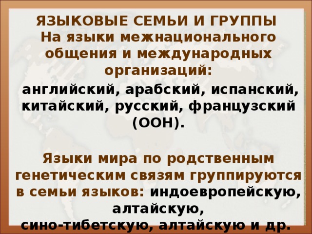 ЯЗЫКОВЫЕ СЕМЬИ И ГРУППЫ На языки межнационального общения и международных организаций:  английский, арабский, испанский, китайский, русский, французский (ООН).  Языки мира по родственным генетическим связям группируются в семьи языков: индоевропейскую, алтайскую, сино-тибетскую, алтайскую и др.  (схема 19. стр. 111).     