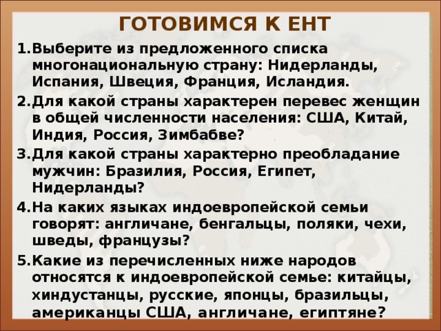 ГОТОВИМСЯ К ЕНТ Выберите из предложенного списка многонациональную страну: Нидерланды, Испания, Швеция, Франция, Исландия. Для какой страны характерен перевес женщин в общей численности населения: США, Китай, Индия, Россия, Зимбабве? Для какой страны характерно преобладание мужчин: Бразилия, Россия, Египет, Нидерланды? На каких языках индоевропейской семьи говорят: англичане, бенгальцы, поляки, чехи, шведы, французы? Какие из перечисленных ниже народов относятся к индоевропейской семье: китайцы, хиндустанцы, русские, японцы, бразильцы , американцы США, англичане, египтяне? 