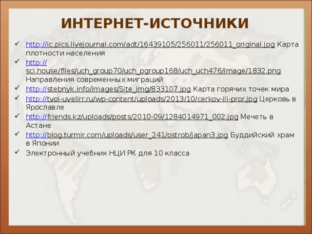 ИНТЕРНЕТ-ИСТОЧНИКИ http:// ic.pics.livejournal.com/adt/16439105/256011/256011_original.jpg Карта плотности населения http:// sci.house/files/uch_group70/uch_pgroup168/uch_uch476/image/1832.png Направления современных миграций http:// stebnyk.info/images/Site_img/833107.jpg Карта горячих точек мира http:// tvoi-uvelirr.ru/wp-content/uploads/2013/10/cerkov-ili-pror.jpg Церковь в Ярославле http:// friends.kz/uploads/posts/2010-09/1284014971_002.jpg Мечеть в Астане http:// blog.turmir.com/uploads/user_241/ostrob/japan3.jpg Буддийский храм в Японии Электронный учебник НЦИ РК для 10 класса 