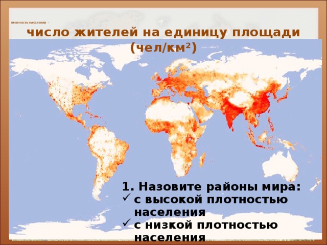    ПЛОТНОСТЬ НАСЕЛЕНИЯ –       число жителей на единицу площади (чел/км ²)   Низкая плотность населения: Высокая плотность населения: Пустыни Центральной Азии, Аравии, Австралия, Сахары, Западная Европа, Индо-Ганская низменность, Южная Индия, Север Канады, России, Европы, лесистая и болотистая Амазония Восточный Китай, Японские острова, Ява, долина Нила, низовья Нигера, СВ США, восток Аргентины 1. Назовите районы мира: с высокой плотностью населения с низкой плотностью населения  Объясните причины расселения.  
