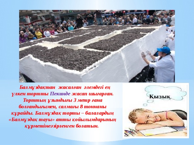  Балмұздақтан жасалған  әлемдегі ең үлкен тортты  Пекинде жасап шығарған. Торттың ұзындығы 3 метр ғана болғандығымен, салмағы 8 тоннаны құрайды. Балмұздақ торты – балалардың «Балмұздақ тауы» атты қойылымдарының құрметінеәзірленген болатын. Қызық 