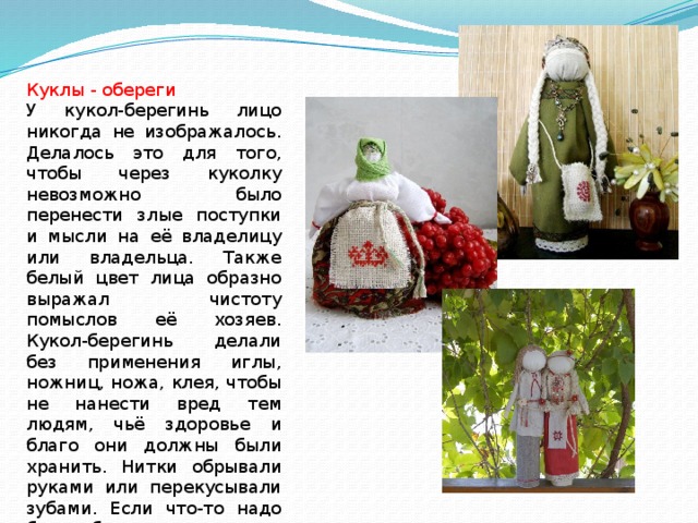 Куклы - обереги У кукол-берегинь лицо никогда не изображалось. Делалось это для того, чтобы через куколку невозможно было перенести злые поступки и мысли на её владелицу или владельца. Также белый цвет лица образно выражал чистоту помыслов её хозяев. Кукол-берегинь делали без применения иглы, ножниц, ножа, клея, чтобы не нанести вред тем людям, чьё здоровье и благо они должны были хранить. Нитки обрывали руками или перекусывали зубами. Если что-то надо было обрезать, то сначала резали, а потом только прикладывали к кукле. 