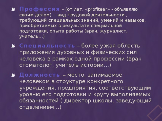 Профессия – (от лат. «profiteer» - объявляю своим делом) - вид трудовой деятельности , требующий специальных знаний, умений и навыков, приобретаемых в результате специальной подготовки, опыта работы (врач, журналист, учитель…) Специальность – более узкая область приложения духовных и физических сил человека в рамках одной профессии (врач стоматолог, учитель истории…) Должность – место, занимаемое человеком в структуре конкретного учреждения, предприятия, соответствующим уровню его подготовки и кругу выполняемых обязанностей ( директор школы, заведующий отделением…)