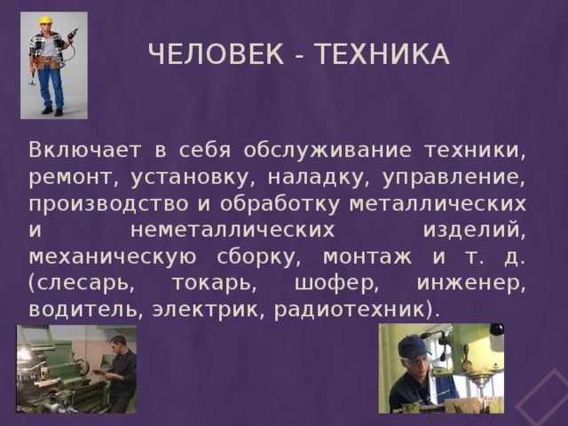 Человек - техника Включает в себя обслуживание техники, ремонт, установку, наладку, управление, производство и обработку металлических и неметаллических изделий, механическую сборку, монтаж и т. д. (слесарь, токарь, шофер, инженер, водитель, электрик, радиотехник).