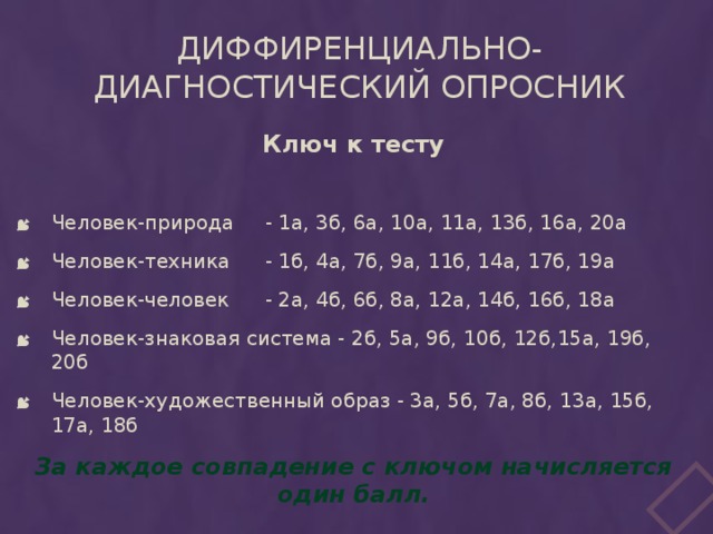 Диффиренциально-диагностический опросник Ключ к тесту Человек-природа  - 1а, 3б, 6а, 10а, 11а, 13б, 16а, 20а Человек-техника  - 1б, 4а, 7б, 9а, 11б, 14а, 17б, 19а Человек-человек  - 2а, 4б, 6б, 8а, 12а, 14б, 16б, 18а Человек-знаковая система - 2б, 5а, 9б, 10б, 12б,15а, 19б, 20б Человек-художественный образ - 3а, 5б, 7а, 8б, 13а, 15б, 17а, 18б За каждое совпадение с ключом начисляется один балл.