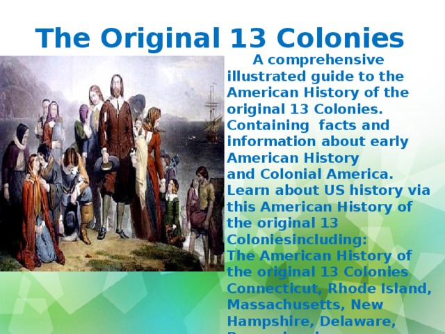The Original 13 Colonies    A comprehensive illustrated guide to the American History of the original 13 Colonies. Containing  facts and information about early American History and Colonial America. Learn about US history via this American History of the original 13 Coloniesincluding: The American History of the original 13 Colonies Connecticut, Rhode Island, Massachusetts, New Hampshire, Delaware, Pennsylvania New Jersey, New York, Virginia, Maryland, North Carolina, South Carolina and Georgia - The Original 13 colonies 