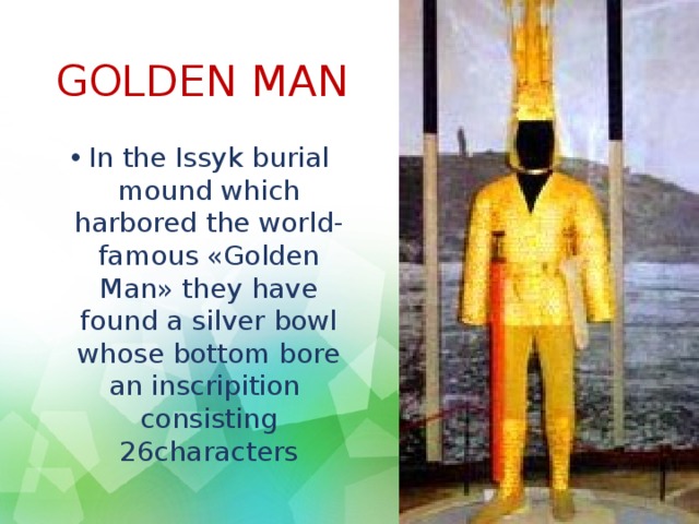 GOLDEN MAN In the Issyk burial mound which harbored the world-famous «Golden Man» they have found a silver bowl whose bottom bore an inscripition consisting 26characters 