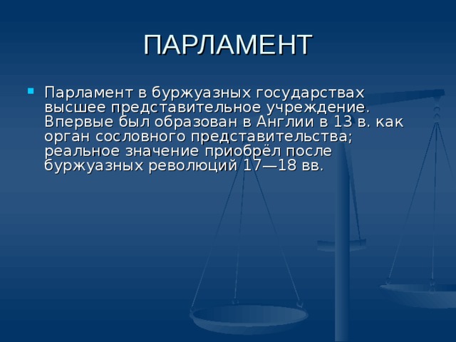 ПАРЛАМЕНТ Парламент в буржуазных государствах высшее представительное учреждение. Впервые был образован в Англии в 13 в. как орган сословного представительства; реальное значение приобрёл после буржуазных революций 17—18 вв. 