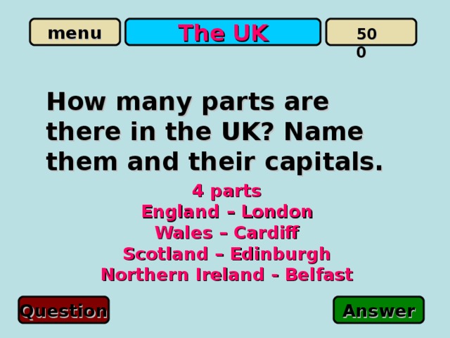 The UK 500 How many parts are there in the UK? Name them and their capitals. 4 parts England – London Wales – Cardiff Scotland – Edinburgh Northern Ireland - Belfast   Question Answer 