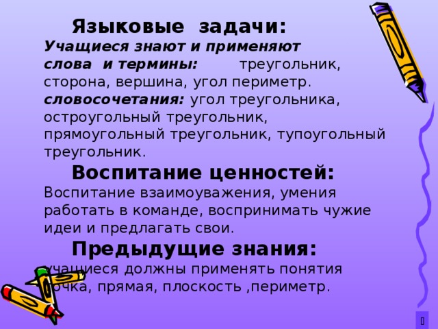  Языковые задачи: Учащиеся знают и применяют слова и термины: треугольник, сторона, вершина, угол периметр. словосочетания:  угол треугольника, остроугольный треугольник, прямоугольный треугольник, тупоугольный треугольник.  Воспитание ценностей: Воспитание взаимоуважения, умения работать в команде, воспринимать чужие идеи и предлагать свои.  Предыдущие знания: учащиеся  должны применять понятия точка, прямая, плоскость ,периметр.  