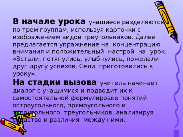  В начале урока учащиеся разделяются по трем группам, используя карточки с изображением видов треугольников. Далее предлагается упражнение на концентрацию внимания и положительный настрой на урок: «Встали, потянулись, улыбнулись, пожелали друг другу успехов. Сели, приготовились к уроку». На стадии вызова учитель начинает диалог с учащимися и подводит их к самостоятельной формулировке понятий остроугольного, прямоугольного и тупоугольного треугольников, анализируя сходство и различия между ними.  