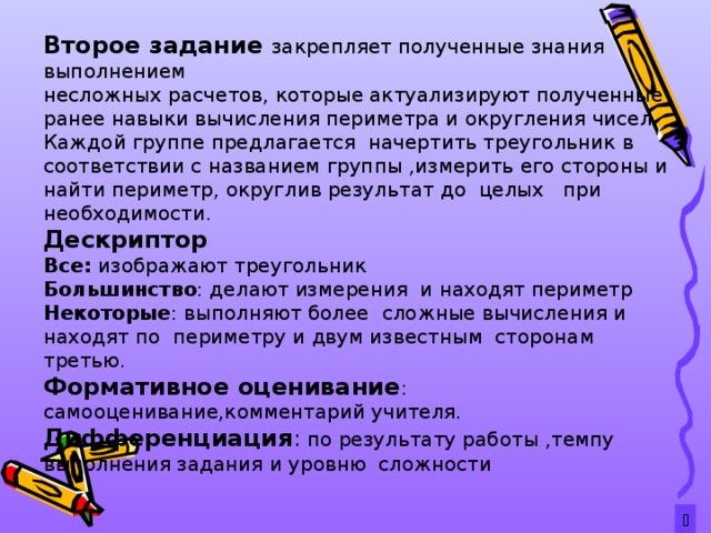 Второе задание закрепляет полученные знания выполнением несложных расчетов, которые актуализируют полученные ранее навыки вычисления периметра и округления чисел. Каждой группе предлагается начертить треугольник в соответствии с названием группы ,измерить его стороны и найти периметр, округлив результат до целых при необходимости . Дескриптор Все: изображают треугольник Большинство : делают измерения и находят периметр Некоторые : выполняют более сложные вычисления и находят по периметру и двум известным сторонам третью. Формативное оценивание : самооценивание,комментарий учителя. Дифференциация : по результату работы ,темпу выполнения задания и уровню сложности  