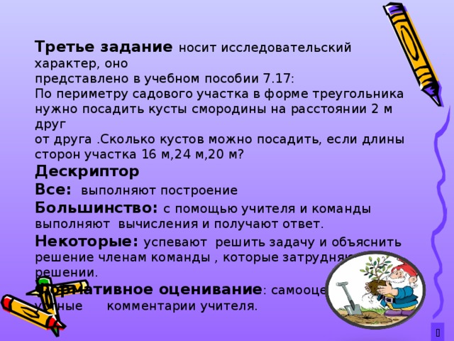 Третье задание носит исследовательский характер, оно представлено в учебном пособии 7.17: По периметру садового участка в форме треугольника нужно посадить кусты смородины на расстоянии 2 м друг от друга .Сколько кустов можно посадить, если длины сторон участка 16 м,24 м,20 м? Дескриптор Все: выполняют построение Большинство: с помощью учителя и команды выполняют вычисления и получают ответ. Некоторые: успевают решить задачу и объяснить решение членам команды , которые затрудняются в решении. Формативное оценивание : самооценивание, устные комментарии учителя.   