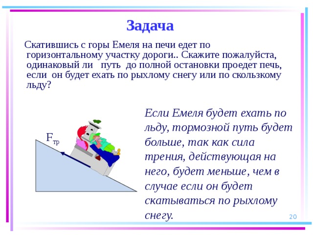 Задача  Скатившись с горы Емеля на печи едет по горизонтальному участку дороги.. Скажите пожалуйста, одинаковый ли путь до полной остановки проедет печь, если он будет ехать по рыхлому снегу или по скользкому льду? Если Емеля будет ехать по льду, тормозной путь будет больше, так как сила трения, действующая на него, будет меньше, чем в случае если он будет скатываться по рыхлому снегу.  F тр  