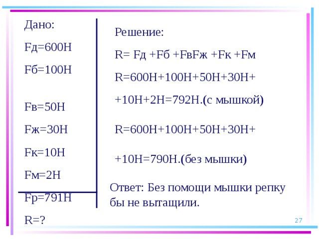 Дано: Fд=600Н Fб=100Н Fв=50Н Fж=30Н Fк=10Н Fм=2Н Fр=791Н R =? Решение: R = Fд +Fб +FвFж +Fк +Fм R =600Н+100Н+50Н+30Н+ +10Н+2Н=792Н.(с мышкой) R =600Н+100Н+50Н+30Н+ +10Н=790Н.(без мышки) Ответ: Без помощи мышки репку бы не вытащили.  