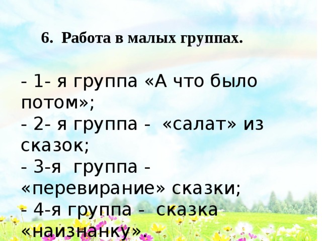 6. Работа в малых группах.  - 1- я группа «А что было потом»; - 2- я группа - «салат» из сказок; - 3-я группа - «перевирание» сказки; - 4-я группа - сказка «наизнанку». 