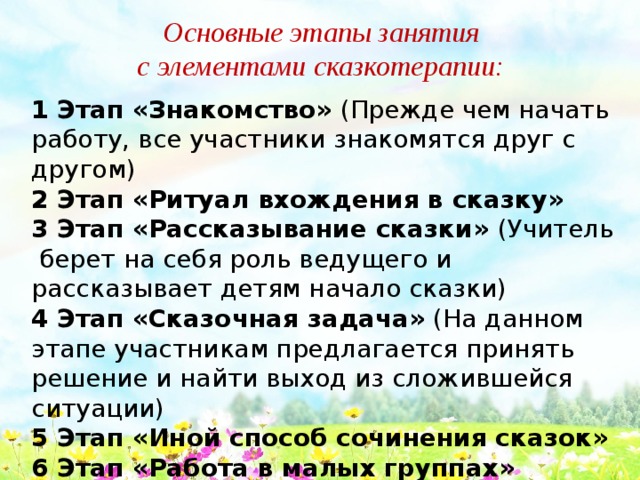 Основные этапы занятия с элементами сказкотерапии: 1 Этап «Знакомство» (Прежде чем начать работу, все участники знакомятся друг с другом) 2 Этап «Ритуал вхождения в сказку» 3 Этап «Рассказывание сказки» (Учитель берет на себя роль ведущего и рассказывает детям начало сказки) 4 Этап «Сказочная задача» (На данном этапе участникам предлагается принять решение и найти выход из сложившейся ситуации) 5 Этап «Иной способ сочинения сказок» 6 Этап «Работа в малых группах» 7 Этап «Рефлексия» (Обмен эмоциями) 