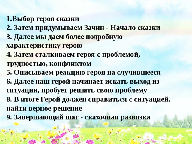 1.Выбор героя сказки 2. Затем придумываем Зачин - Начало сказки 3. Далее мы даем более подробную характеристику герою 4. Затем сталкиваем героя с проблемой, трудностью, конфликтом 5. Описываем реакцию героя на случившееся 6. Далее наш герой начинает искать выход из ситуации, пробует решить свою проблему 8. В итоге Герой должен справиться с ситуацией, найти верное решение 9. Завершающий шаг - сказочная развязка  