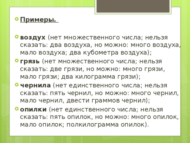 Примеры.  воздух (нет множественного числа; нельзя сказать: два воздуха, но можно: много воздуха, мало воздуха; два кубометра воздуха); грязь (нет множественного числа; нельзя сказать: две грязи, но можно: много грязи, мало грязи; два килограмма грязи); чернила (нет единственного числа; нельзя сказать: пять чернил, но можно: много чернил, мало чернил, двести граммов чернил); опилки (нет единственного числа; нельзя сказать: пять опилок, но можно: много опилок, мало опилок; полкилограмма опилок). 