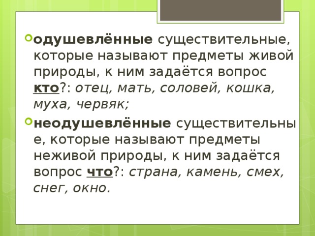 одушевлённые  существительные, которые называют предметы живой природы, к ним задаётся вопрос кто ?: отец, мать, соловей, кошка, муха, червяк; неодушевлённые  существительные, которые называют предметы неживой природы, к ним задаётся вопрос что ?: страна, камень, смех, снег, окно. 