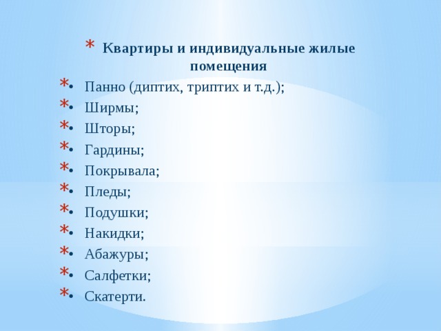 Квартиры и индивидуальные жилые помещения •  Панно (диптих, триптих и т.д.); •  Ширмы; •  Шторы; •  Гардины; •  Покрывала; •  Пледы; •  Подушки; •  Накидки; •  Абажуры; •  Салфетки; •  Скатерти. 