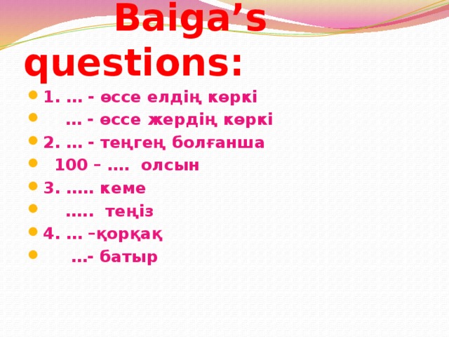  Baiga’s questions: 1. … - өссе елдің көркі … - өссе жердің көркі 2. … - теңгең болғанша  100 – …. олсын 3. ….. кеме … .. теңіз 4. … –қорқақ … - батыр 