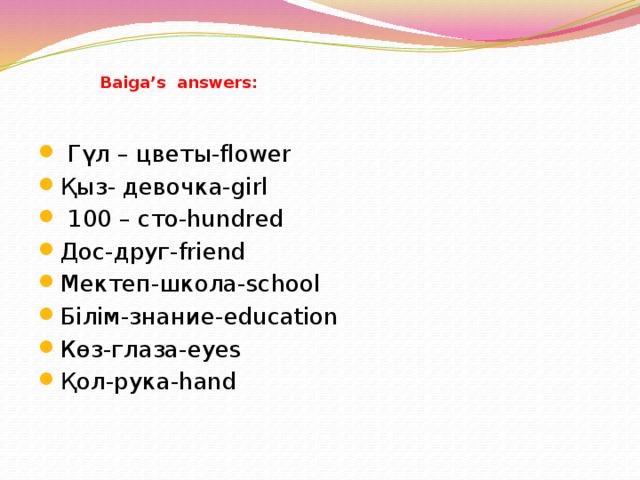 Baiga’s answers:  Гүл – цветы-flower Қыз- девочка-girl  100 – сто-hundred Дос-друг-friend Мектеп-школа-school Білім-знание-education Көз-глаза-eyes Қол-рука-hand 