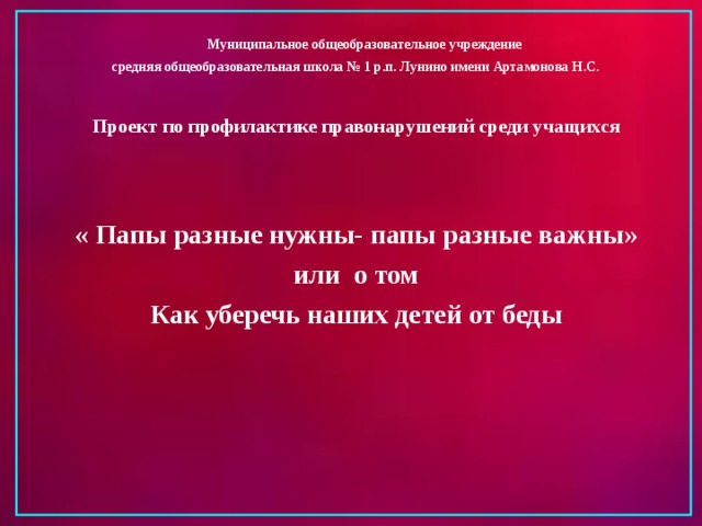  Муниципальное общеобразовательное учреждение средняя общеобразовательная школа № 1 р.п. Лунино имени Артамонова Н.С.  Проект по профилактике правонарушений среди учащихся   « Папы разные нужны- папы разные важны» или о том Как уберечь наших детей от беды     