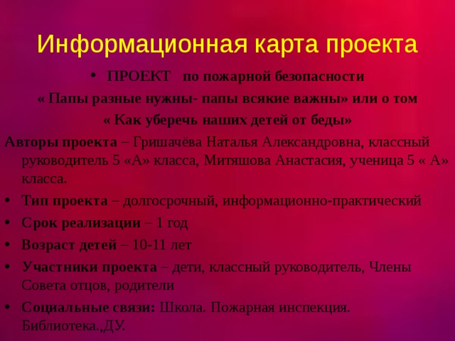 Информационная карта проекта ПРОЕКТ  по пожарной безопасности « Папы разные нужны- папы всякие важны» или о том « Как уберечь наших детей от беды» Авторы проекта – Гришачёва Наталья Александровна, классный руководитель 5 «А» класса, Митяшова Анастасия, ученица 5 « А» класса. Тип проекта – долгосрочный, информационно-практический Срок реализации – 1 год Возраст детей – 10-11 лет Участники проекта – дети, классный руководитель, Члены Совета отцов, родители Социальные связи: Школа. Пожарная инспекция. Библиотека.,ДУ.  