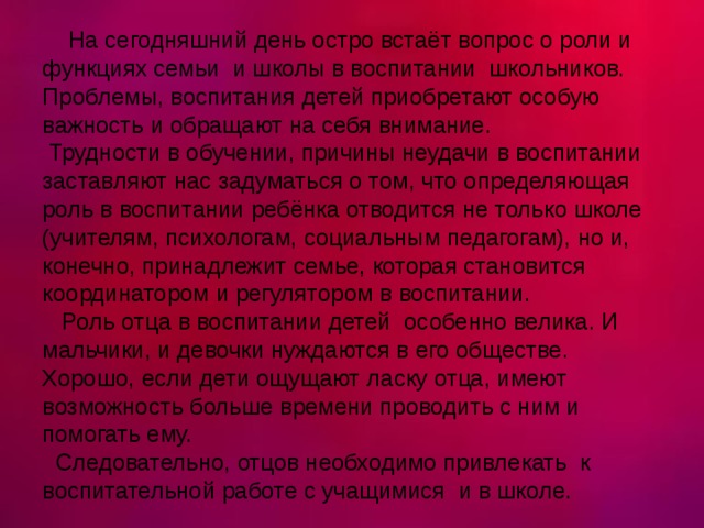  На сегодняшний день остро встаёт вопрос о роли и функциях семьи  и школы в воспитании школьников. Проблемы, воспитания детей приобретают особую важность и обращают на себя внимание.  Трудности в обучении, причины неудачи в воспитании заставляют нас задуматься о том, что определяющая роль в воспитании ребёнка отводится не только школе (учителям, психологам, социальным педагогам), но и, конечно, принадлежит семье, которая становится координатором и регулятором в воспитании.  Роль отца в воспитании детей особенно велика. И мальчики, и девочки нуждаются в его обществе. Хорошо, если дети ощущают ласку отца, имеют возможность больше времени проводить с ним и помогать ему.   Следовательно, отцов необходимо привлекать  к воспитательной работе с учащимися и в школе. 