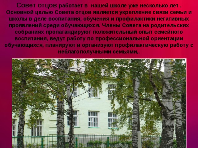 Совет отцов работает в нашей школе уже несколько лет . Основной целью Совета отцов является укрепление связи семьи и школы в деле воспитания, обучения и профилактики негативных проявлений среди обучающихся. Члены Совета на родительских собраниях пропагандируют положительный опыт семейного воспитания, ведут работу по профессиональной ориентации обучающихся, планируют и организуют профилактическую работу с неблагополучными семьями,. 