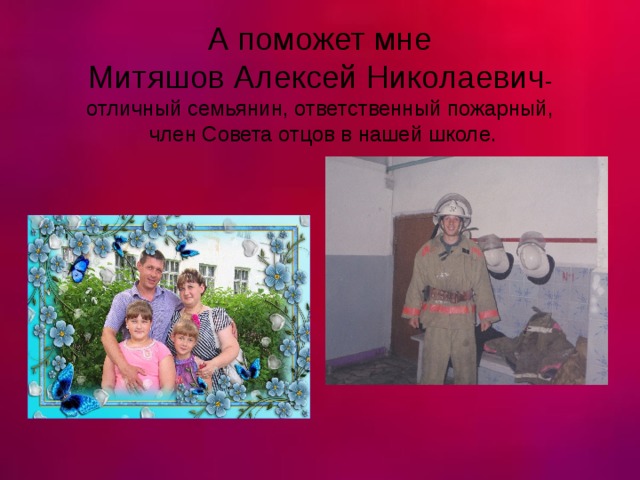 А поможет мне  Митяшов Алексей Николаевич -  отличный семьянин, ответственный пожарный,  член Совета отцов в нашей школе. 