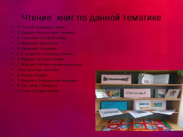 Чтение книг по данной тематике Л. Толстой «Пожарные собаки». Г. Цыферов «Жил на свете слоненок». О. Сенатович «Осенний пожар». С. Михалков «Дядя Степа». К. Чуковский «Путаница». Г.-Х. Андерсен «Сказка про спички». Т. Нуждина «История спички». С. Маршак «Рассказ о неизвестном герое», «Электрическая лампочка». Б. Житков «Пожар». Т. Нуждина «Электрическая лампочка». Н. Кун «Миф о Прометее». Г. Остер «Вредные советы».  