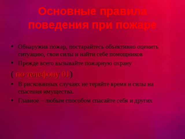  Основные правила поведения при пожаре   Обнаружив пожар, постарайтесь объективно оценить ситуацию, свои силы и найти себе помощников Прежде всего вызывайте пожарную охрану ( по телефону 01 ) В рискованных случаях не теряйте время и силы на спасения имущества. Главное – любым способом спасайте себя и других 