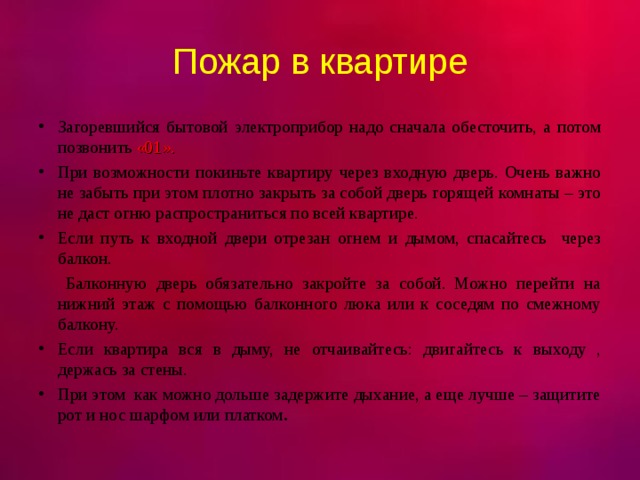 Пожар в квартире Загоревшийся бытовой электроприбор надо сначала обесточить, а потом позвонить «01». При возможности покиньте квартиру через входную дверь. Очень важно не забыть при этом плотно закрыть за собой дверь горящей комнаты – это не даст огню распространиться по всей квартире. Если путь к входной двери отрезан огнем и дымом, спасайтесь через балкон.  Балконную дверь обязательно закройте за собой. Можно перейти на нижний этаж с помощью балконного люка или к соседям по смежному балкону. Если квартира вся в дыму, не отчаивайтесь: двигайтесь к выходу , держась за стены. При этом как можно дольше задержите дыхание, а еще лучше – защитите рот и нос шарфом или платком .  