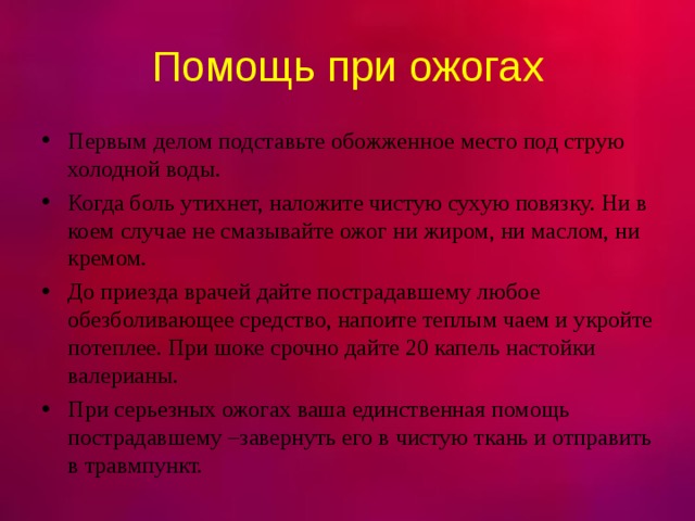 Помощь при ожогах Первым делом подставьте обожженное место под струю холодной воды. Когда боль утихнет, наложите чистую сухую повязку. Ни в коем случае не смазывайте ожог ни жиром, ни маслом, ни кремом. До приезда врачей дайте пострадавшему любое обезболивающее средство, напоите теплым чаем и укройте потеплее. При шоке срочно дайте 20 капель настойки валерианы. При серьезных ожогах ваша единственная помощь пострадавшему –завернуть его в чистую ткань и отправить в травмпункт.  