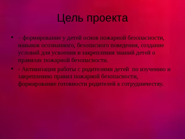 Цель проекта – формирование у детей основ пожарной безопасности, навыков осознанного, безопасного поведения, создание условий для усвоения и закрепления знаний детей о правилах пожарной безопасности. - Активизация работы с родителями детей по изучению и закреплению правил пожарной безопасности, формирование готовности родителей к сотрудничеству. 