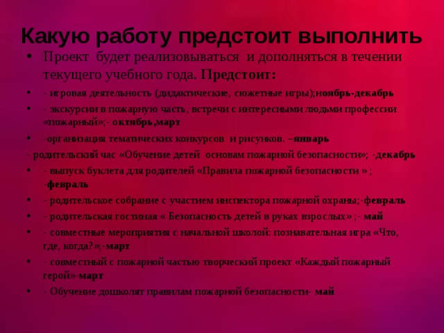 Какую работу предстоит выполнить Проект будет реализовываться и дополняться в течении текущего учебного года. Предстоит: - игровая деятельность (дидактические, сюжетные игры);н оябрь-декабрь - экскурсии в пожарную часть, встречи с интересными людьми профессии «пожарный»;- о ктябрь,март -организация тематических конкурсов и рисунков. – январь - родительский час «Обучение детей основам пожарной безопасности»; -д екабрь - выпуск буклета для родителей «Правила пожарной безопасности » ; - февраль - родительское собрание с участием инспектора пожарной охраны;-ф евраль - родительская гостиная « Безопасность детей в руках взрослых» ;- май - совместные мероприятия с начальной школой: познавательная игра «Что, где, когда?»;- март - совместный с пожарной частью творческий проект «Каждый пожарный герой»- март - Обучение дошколят правилам пожарной безопасности- май   